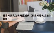 抖音外国人怎么开直播的（抖音外籍人士怎么直播）