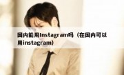 国内能用Instagram吗（在国内可以用instagram）