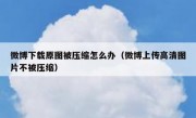 微博下载原图被压缩怎么办（微博上传高清图片不被压缩）