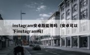 instagram安卓版能用吗（安卓可以下instagram吗）