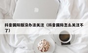 抖音国际版没办法关注（抖音国际怎么关注不了）