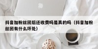 抖音加粉丝团后还收费吗是真的吗（抖音加粉丝团有什么坏处）
