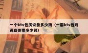 一个ktv包房设备多少钱（一套ktv包厢设备需要多少钱）