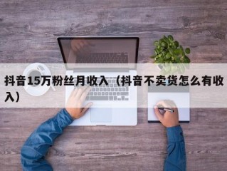 抖音15万粉丝月收入（抖音不卖货怎么有收入）