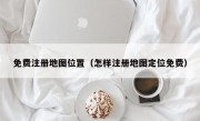 免费注册地图位置（怎样注册地图定位免费）