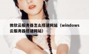 微软云服务器怎么搭建网站（windows云服务器搭建网站）