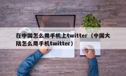 在中国怎么用手机上twitter（中国大陆怎么用手机twitter）