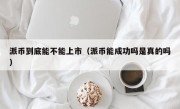 派币到底能不能上市（派币能成功吗是真的吗）