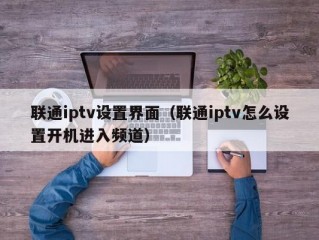 联通iptv设置界面（联通iptv怎么设置开机进入频道）