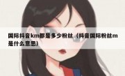 国际抖音km都是多少粉丝（抖音国际粉丝m是什么意思）