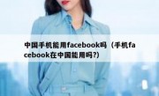 中国手机能用facebook吗（手机facebook在中国能用吗?）