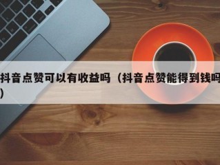 抖音点赞可以有收益吗（抖音点赞能得到钱吗）