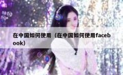在中国如何使用（在中国如何使用facebook）