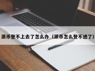 派币登不上去了怎么办（派币怎么登不进了）