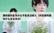 国际版抖音为什么不能关注别人（抖音国际版为什么无法关注）