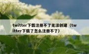 twitter下载注册不了无法创建（twitter下载了怎么注册不了）