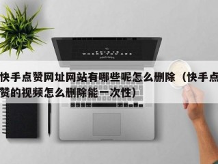 快手点赞网址网站有哪些呢怎么删除（快手点赞的视频怎么删除能一次性）