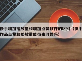 快手增加播放量和增加点赞软件的区别（快手作品点赞和播放量能带来收益吗）