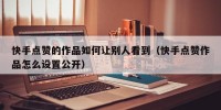 快手点赞的作品如何让别人看到（快手点赞作品怎么设置公开）