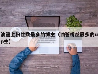 油管上粉丝数最多的博主(油管粉丝最多的up主)