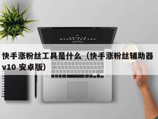 快手涨粉丝工具是什么（快手涨粉丝辅助器 v10 安卓版）