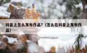抖音上怎么发布作品?（怎么在抖音上发布作品）