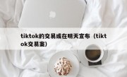 tiktok的交易或在明天宣布（tiktok交易案）