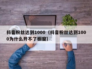 抖音粉丝达到1000（抖音粉丝达到1000为什么开不了橱窗）