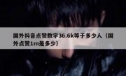 国外抖音点赞数字36.6k等于多少人（国外点赞1m是多少）