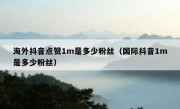 海外抖音点赞1m是多少粉丝（国际抖音1m是多少粉丝）