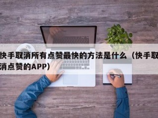 快手取消所有点赞最快的方法是什么（快手取消点赞的APP）