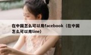 在中国怎么可以用facebook（在中国怎么可以用line）