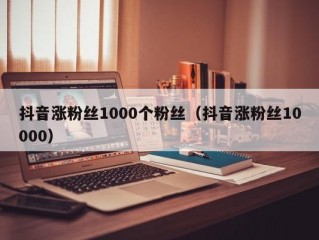 抖音涨粉丝1000个粉丝（抖音涨粉丝10000）