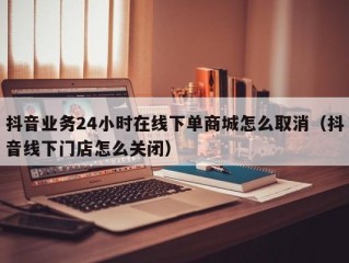 抖音业务24小时在线下单商城怎么取消（抖音线下门店怎么关闭）