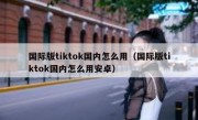 国际版tiktok国内怎么用（国际版tiktok国内怎么用安卓）