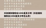 抖音国际版粉丝100k是多少啊（抖音国际版粉丝100k是多少啊怎么弄）