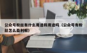 公众号粉丝有什么用途和用途吗（公众号有粉丝怎么盈利呢）