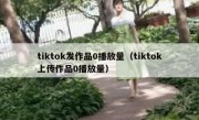tiktok发作品0播放量（tiktok上传作品0播放量）