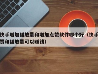 快手增加播放量和增加点赞软件哪个好（快手赞和播放量可以赚钱）