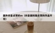 国外抖音点赞的m（抖音国际版点赞的作品不见）