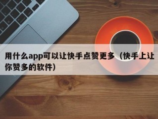 用什么app可以让快手点赞更多（快手上让你赞多的软件）