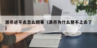 派币进不去怎么回事（派币为什么登不上去了）