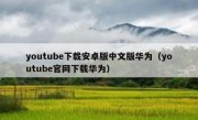 youtube下载安卓版中文版华为（youtube官网下载华为）