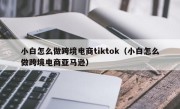 小白怎么做跨境电商tiktok（小白怎么做跨境电商亚马逊）