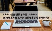 tiktok国际版发布作品（tiktok国际版发布作品一天能发布多少个要限制吗）