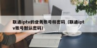 联通iptv的业务账号和密码（联通iptv账号默认密码）