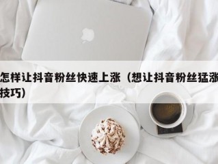 怎样让抖音粉丝快速上涨（想让抖音粉丝猛涨技巧）
