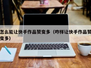 怎么能让快手作品赞变多（咋样让快手作品赞变多）