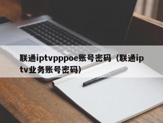 联通iptvpppoe账号密码（联通iptv业务账号密码）