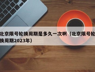 北京限号轮换周期是多久一次啊（北京限号轮换周期2023年）